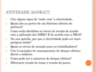 ATIVIDADE AGORA!!!!
1. Cite alguns tipos de “onde vem” a eletricidade.
2. Quais são as partes de um Sistema elétrico de
potência?
3. Como estão divididos os níveis de tensão de acordo
com a aplicação das NBRs? E de acordo com a NR10?
4. Na sua opinião, por que a eletricidade pode ser mais
perigosa ainda?
5. Quais os níveis de atuação para os trabalhadores?
6. Cite 2 exemplos de consequencias de choque elétrico
direto e indireto.
7. Como pode ser a natureza do choque elétrico?
8. Diferencie tensão de toque e tensão de passo.
 