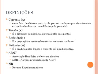 DEFINIÇÕES
 Corrente (A)
 é um fluxo de elétrons que circula por um condutor quando entre suas
extremidades houver uma diferença de potencial.
 Tensão (V)
 É a diferença de potencial elétrico entre dois pontos.
 Resistência (
 É a proporção entre tensão e corrente em um condutor
 Potência (W)
 É a produto entre tensão e corrente em um dispositivo
 ABNT
 Associação Brasileira de Normas técnicas
 NBR – Normas produzidas pela ABNT
 NR
 Normas Regulamentadoras
 