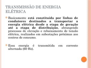 TRANSMISSÃO DE ENERGIA
ELÉTRICA
 Basicamente está constituída por linhas de
condutores destinados a transportar a
energia elétrica desde a etapa de geração
até a etapa de distribuição, abrangendo
processos de elevação e rebaixamento de tensão
elétrica, realizados em subestações próximas aos
centros de consumo.
 Essa energia é transmitida em corrente
alternada (60 Hz).
 