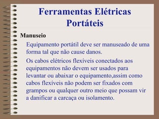 Ferramentas Elétricas Portáteis Manuseio Equipamento portátil deve ser manuseado de uma forma tal que não cause danos.  Os cabos elétricos flexíveis conectados aos equipamentos não devem ser usados para levantar ou abaixar o equipamento,assim como cabos flexíveis não podem ser fixados com grampos ou qualquer outro meio que possam vir a danificar a carcaça ou isolamento.  