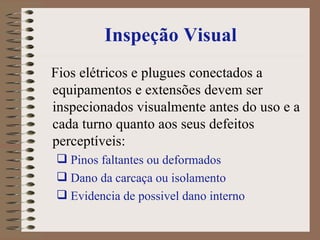 Inspeção Visual Fios elétricos e plugues conectados a equipamentos e extensões devem ser inspecionados visualmente antes do uso e a cada turno quanto aos seus defeitos perceptíveis:  Pinos faltantes ou deformados Dano da carcaça ou isolamento  Evidencia de possivel dano interno  