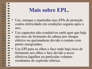 Mais sobre EPI.. Use, estoque e mantenha seus EPIs de proteção contra eletricidade em condições seguras após o uso;  Use capacetes não-condutivos onde quer que haja um risco de ferimento de cabeça por choque elétrico ou queimaduras devido a contato com partes energizadas;  Use EPI para os olhos e face onde haja risco de ferimento aos olhos e face devido a arcos elétricos,fagulhas ou partículas volantes resultantes de explosão elétrica.  