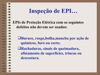 Inspeção de EPI… EPIs de Proteção Elétrica com os seguintes defeitos não devem ser usados: Buraco, rasgo,bolha,mancha por ação de químicos, furo ou corte; Rachaduras, sinais de queimadura, afinamento de superfícies, trincas ou descostura. 