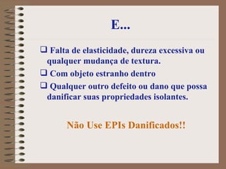 E... Falta de elasticidade, dureza excessiva ou qualquer mudança de textura.  Com objeto estranho dentro  Qualquer outro defeito ou dano que possa danificar suas propriedades isolantes.  Não Use EPIs Danificados!! 