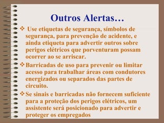 Outros Alertas… Use etiquetas de segurança, símbolos de segurança, para prevenção de acidente, e ainda etiqueta para advertir outros sobre perigos elétricos que porventuram possam ocorrer ao se arriscar.  Barricadas de uso para prevenir ou limitar acesso para trabalhar áreas com condutores energizados ou separados das partes de circuito.   Se sinais e barricadas não fornecem suficiente para a proteção dos perigos elétricos, um assistente será posicionado para advertir e proteger os empregados   