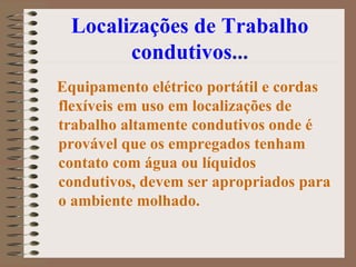 Localizações de Trabalho condutivos ... Equipamento elétrico portátil e cordas flexíveis em uso em localizações de trabalho altamente condutivos onde é provável que os empregados tenham contato com água ou líquidos condutivos, devem ser apropriados para o ambiente molhado.  