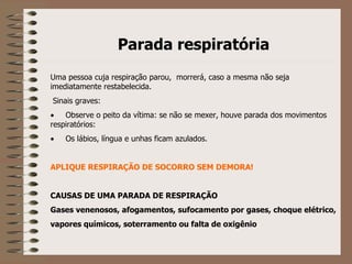 Parada respiratória   Uma pessoa cuja respiração parou,  morrerá, caso a mesma não seja imediatamente restabelecida.   Sinais graves:         Observe o peito da vítima: se não se mexer, houve parada dos movimentos respiratórios:         Os lábios, língua e unhas ficam azulados.   APLIQUE RESPIRAÇÃO DE SOCORRO SEM DEMORA!     CAUSAS DE UMA PARADA DE RESPIRAÇÃO Gases venenosos, afogamentos, sufocamento por gases, choque elétrico, vapores químicos, soterramento ou falta de oxigênio 