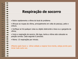 Respiração de socorro     Retire rapidamente a vítima do local do problema Afrouxe as roupas da vítima, principalmente em volta do pescoço, peito e cintura. Verifique se há qualquer coisa ou objeto obstruindo a boca ou a garganta da vítima; Inicie a respiração de socorro, tão logo, tenha a vítima sido colocada na posição correta. Cada segundo é precioso. Ritmo: 15 respirações por minuto. Mesmo após haver a  vítima voltado a respirar livre-mente, esteja pronto para iniciar tudo outra vez.   