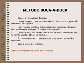 MÉTODO BOCA-A-BOCA ·            Coloque a vítima deitada de costas. ·            Levante seu pescoço com uma das mãos e incline-lhe a cabeça para trás, mantendo-a nessa posição. ·            Use a mão que levantou o pescoço para puxar o queixo da vítima para cima, de forma que sua língua não impeça a passagem do ar. ·            Coloque a boca, com firmeza, sobre a boca da vítima, fechando-lhe bem as narinas, usando o polegar e o indicador. ·            Sopre para dentro da boca da vítima até notar que seu peito está se levantando. ·            Deixe-a expirar o ar livremente     Repita o movimento 15 VEZES POR MINUTO 