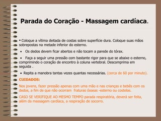 Parada do Coração - Massagem cardíaca . Coloque a vítima deitada de costas sobre superfície dura. Coloque suas mãos sobrepostas na metade inferior do esterno.         Os dedos devem ficar abertos e não tocam a parede do tórax.         Faça a seguir uma pressão com bastante rigor para que se abaixe o esterno, comprimindo o coração de encontro à coluna vertebral. Descomprima em seguida .       Repita a manobra tantas vezes quantas necessárias.  (cerca de 60 por minuto). CUIDADOS: Nos jovens, fazer pressão apenas com uma mão e nas crianças e bebês com os dedos, a fim de que não ocorram  fraturas ósseas -esterno ou costelas. CASO SE VERIFIQUE AO MESMO TEMPO parada respiratória, deverá ser feita, além da massagem cardíaca, a respiração de socorro. 