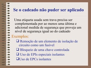 Se o cadeado não puder ser aplicado Uma etiqueta usada sem trava precisa ser complementada por ao menos uma última e adicional medida de segurança que proveja um  nível de segurança igual ao do cadeado  Exemplos: Remoção de um elemento de isolação de circuito como um fusível Bloqueio de uma chave controlada  Uso de EPIs especiais isolantes Uso de EPCs isolantes 