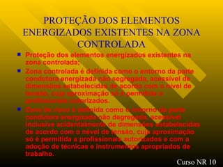 PROTEÇÃO DOS ELEMENTOS ENERGIZADOS EXISTENTES NA ZONA CONTROLADA Proteção dos elementos energizados existentes na zona controlada ; Zona controlada é definida como o entorno da parte condutora energizada não segregada, acessível de dimensões estabelecidas de acordo com o nível de tensão, cuja aproximação só é permitida a profissionais autorizados. Zona de risco é definida como o entorno da parte condutora energizada não degregada, acessível inclusive acidentalmente de dimensões estabelecidas de acordo com o nével de tensão, cuja aproximação só é permitida a profissionais autorizados e com a adoção de técnicas e instrumentos apropriados de trabalho. Curso NR 10 