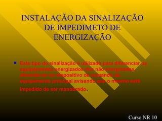 INSTALAÇÃO DA SINALIZAÇÃO DE IMPEDIMETO DE ENERGIZAÇÃO Este tipo de sinalização é utilizado para diferenciar os equipamentos energizados dos não energizados, afixando-se no dispositivo de comando do equipamento principal avisando que o mesmo está impedido de ser manobrado . Curso NR 10 