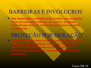 BARREIRAS E INVÓLUCROS São destinados a impedir todo contato com as partes vivas da instalação elétrica, ou melhor, as partes vivas devem estar no interior de invólucros ou atrás de barreiras. PROTEÇÃO POR ISOLAÇÃO A isolação é destinada a impedir todo contato com as partes vivas da instalação elétrica. As partes vivas devem ser completamente recobertas por uma isolação que só possa ser removida através de sua destruição . Curso NR 10 