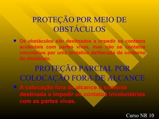 PROTEÇÃO POR MEIO DE OBSTÁCULOS Os obstáculos são destinados a impedir os contatos acidentais com partes vivas, mas não os contatos voluntários por uma tentativa deliberada de contorno do obstáculo. PROTEÇÃO PARCIAL POR COLOCAÇÃO FORA DE ALCANCE A colocação fora de alcance é somente destinada a impedir os contatos involuntários com as partes vivas. Curso NR 10 
