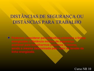 DISTÂNCIAS DE SEGURANÇA OU DISTÂNCIAS PARA TRABALHO Podemos considerar para trabalhos próximos a linhas energizadas a distância mínima de segurança aceitável para trabalharmos próximos à mesma, sendo a mesma determinada pelo valor de tensão da linha energizada . Curso NR 10 
