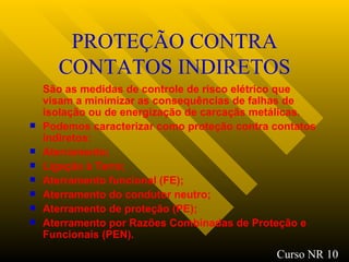 PROTEÇÃO CONTRA CONTATOS INDIRETOS São as medidas de controle de risco elétrico que visam a minimizar as consequências de falhas de isolação ou de energização de carcaçãs metálicas. Podemos caracterizar como proteção contra contatos indiretos : Aterramento ; Ligação à Terra ; Aterramento funcional (FE) ; Aterramento do condutor neutro ; Aterramento de proteção (PE); Aterramento por Razões Combinadas de Proteção e Funcionais (PEN). Curso NR 10 