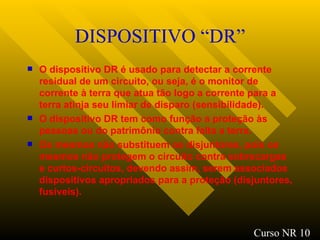 DISPOSITIVO “DR” O dispositivo DR é usado para detectar a corrente residual de um circuito, ou seja, é o monitor de corrente à terra que atua tão logo a corrente para a terra atinja seu limiar de disparo (sensibilidade). O dispositivo DR tem como função a proteção às pessoas ou do patrimônio contra falta a terra. Os mesmos não substituem os disjuntores, pois os mesmos não protegem o circuito contra sobrecargas e curtos-circuitos, devendo assim, serem associados dispositivos apropriados para a proteção (disjuntores, fusíveis). Curso NR 10 