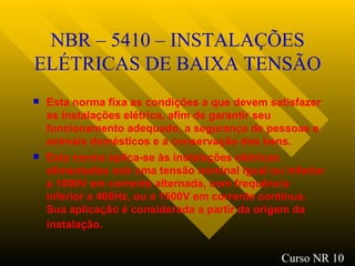 NBR – 5410 – INSTALAÇÕES ELÉTRICAS DE BAIXA TENSÃO Esta norma fixa as condições a que devem satisfazer as instalações elétrica, afim de garantir seu funcionamento adequado, a segurança de pessoas e animais domésticos e a conservação dos bens. Esta norma aplica-se às instalações elétricas alimentadas sob uma tensão nominal igual ou inferior a 1000V em corrente alternada, com frequência inferior a 400Hz, ou a 1500V em corrente contínua. Sua aplicação é considerada a partir da origem da instalação.   Curso NR 10 