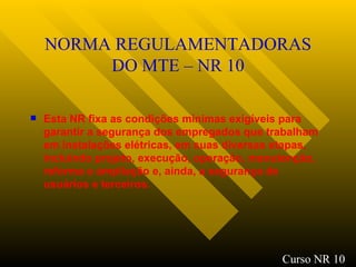 NORMA REGULAMENTADORAS DO MTE – NR 10 Esta NR fixa as condições mínimas exigíveis para garantir a segurança dos empregados que trabalham em instalações elétricas, em suas diversas etapas, incluindo projeto, execução, operação, manutenção, reforma e ampliação e, ainda, a segurança de usuários e terceiros. Curso NR 10 