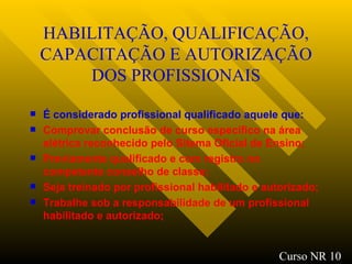 HABILITAÇÃO, QUALIFICAÇÃO, CAPACITAÇÃO E AUTORIZAÇÃO DOS PROFISSIONAIS É considerado profissional qualificado aquele que: Comprovar conclusão de curso específico na área elétrica reconhecido pelo Sitema Oficial de Ensino; Previamente qualificado e com registro no competente conselho de classe; Seja treinado por profissional habilitado e autorizado; Trabalhe sob a responsabilidade de um profissional habilitado e autorizado; Curso NR 10 