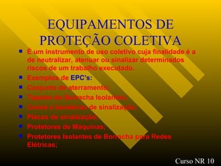 EQUIPAMENTOS DE PROTEÇÃO COLETIVA É um instrumento de uso coletivo cuja finalidade é a de neutralizar, atenuar ou sinalizar determinados riscos de um trabalho executado. Exemplos de  EPC’s: Conjunto de aterramento ; Tapetes de Borracha Isolantes ; Cones e bandeiras de sinalização ; Placas de sinalização; Protetores de Máquinas; Protetores Isolantes de Borracha para Redes Elétricas ; Curso NR 10 