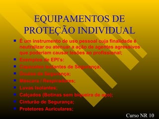 EQUIPAMENTOS DE PROTEÇÃO INDIVIDUAL É um instrumento de uso pessoal cuja finalidade é neutralizar ou atenuar a ação de agentes agressivos que poderiam causar lesões ao profissional; Exemplos de EPI’s: Capacetes Isolantes de Segurança; Óculos de Segurança ; Máscara / Respiradores ; Luvas Isolantes; Calçados (Botinas sem biqueira de aço); Cinturão de Segurança ; Protetores Auriculares ; Curso NR 10 