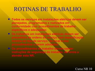 ROTINAS DE TRABALHO Todos os serviços em instalações elétricas devem ser planejados, programados e realizados em conformidade com procedimentos de trabalho específicos e adequados; Os trabalhos em instalações elétricas devem ser precedidos de ordens de serviço com especificação mínima do tipo de serviço, do local e dos procedimentos a serem adotados; Os procedimentos de trabalho devem conter instruções de segurança do trabalho, de forma a atender esta NR.   Curso NR 10 