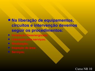 Na liberação de equipamentos, circuitos e intervenção devemos seguir os procedimentos: Instalação Desenergizada; Liberação para serviços; Sinalização ; Inspeção de área ; Serviços; Curso NR 10 