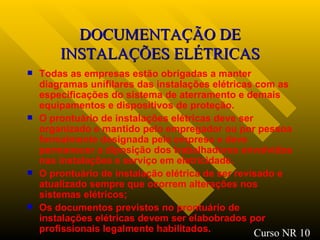 DOCUMENTAÇÃO DE INSTALAÇÕES ELÉTRICAS Todas as empresas estão obrigadas a manter diagramas unifilares das instalações elétricas com as especificações do sistema de aterramento e demais equipamentos e dispositivos de proteção. O prontuário de instalações elétricas deve ser organizado e mantido pelo empregador ou por pessoa formalmente designada pela empresa e deve permanecer a diposição dos trabalhadores envolvidos nas instalações e serviço em eletricidade. O prontuário de instalação elétrica de ser revisado e atualizado sempre que ocorrem alterações nos sistemas elétricos ; Os documentos previstos no prontuário de instalações elétricas devem ser elabobrados por profissionais legalmente habilitados. Curso NR 10 