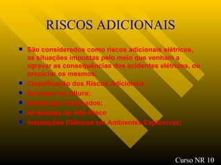RISCOS ADICIONAIS São considerados como riscos adicionais elétricos, as situações impostas pelo meio que venham a agravar as consequências dos acidentes elétricos, ou propiciar os mesmos. Classificação dos Riscos Adicionais: Serviços em Altura; Ambientes Confinados; Ambientes de Alto Risco Instalações Elétricas em Ambientes Explosivos; Curso NR 10 