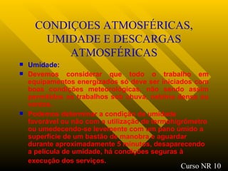 CONDIÇOES ATMOSFÉRICAS, UMIDADE E DESCARGAS ATMOSFÉRICAS Umidade: Devemos considerar que todo o trabalho em equipamentos energizados só deve ser iniciados com boas condições meteorológicas, não sendo assim permitidos os trabalhos sob chuva, neblina densa ou ventos. Podemos determinar a condição de umidade favorável ou não com a utilização de termohigrômetro ou umedecendo-se levemente com um pano úmido a superfície de um bastão de manobra e aguardar durante aproximadamente 5 minutos, desaparecendo a película de umidade, há condições seguras à execução dos serviços.   Curso NR 10 