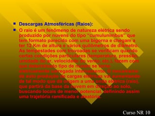 Descargas Atmosféricas (Raios) : O raio é um fenômeno de natureza elétrica sendo produzido por nuvens do tipo “cumulunimbus” que tem formato parecido com uma bigorna e chegam a ter 12 Km de altura e vários quilômetros de diâmetro. As tempestades com trovoadas se verificam quando certas condições particulares (temperatura, pressão, umidade do ar, velocidade do vento, etc.), fazem com que determinado tipo de nuvem se torne eletricamente carregada internamente. O mecanismo de auto produção de cargas elétricas vai aumentando de tal modo que dá origem a uma onda elétrica (raio), que partirá da base da nuvem em direção ao solo, buscando locais de menor potencial, definindo assim uma trajetória ramificada e aleatória.  Curso NR 10 