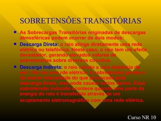 SOBRETENSÔES TRANSITÓRIAS As Sobrecargas Transitórias originadas de descargas atmosféricas podem ocorrer de dois modos: Descarga Direta:  o raio atinge diretamente uma rede elétrica ou telefônica. Neste caso, o raio tem um efeito devastador, gerando elevados valores de sobretensões sobre diversos circuitos. Descarga Indireta:  o raio caindo a uma distância de até 1 Km de uma rde elétrica. A sobretensão gerada é de menor intensidade do que provocada pela descarga direta, mas pode causar sérios danos. Essa sobretensão induzida acontece quando uma parte da energia do raio é transferida através de um acoplamento eletromagnético com uma rede elétrica.   Curso NR 10 