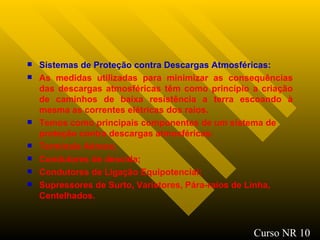 Sistemas de Proteção contra Descargas Atmosféricas: As medidas utilizadas para minimizar as consequências das descargas atmosféricas têm como princípio a criação de caminhos de baixa resistência a terra escoando à mesma as correntes elétricas dos raios. Temos como principais componentes de um sistema de proteção contra descargas atmosféricas:   Terminais Aéreos; Condutores de descida; Condutores de Ligação Equipotencial; Supressores de Surto, Varistores, Pára-raios de Linha, Centelhados. Curso NR 10 