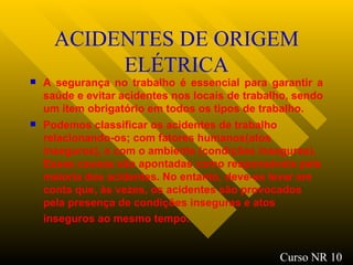 ACIDENTES DE ORIGEM ELÉTRICA A segurança no trabalho é essencial para garantir a saúde e evitar acidentes nos locais de trabalho, sendo um ítem obrigatório em todos os tipos de trabalho. Podemos classificar os acidentes de trabalho relacionando-os; com fatores humanos(atos inseguros), e com o ambiente (condições inseguras). Essas causas são apontadas como responsáveis pela maioria dos acidentes. No entanto, deve-se levar em conta que, às vezes, os acidentes são provocados pela presença de condições inseguras e atos inseguros ao mesmo tempo.   Curso NR 10 