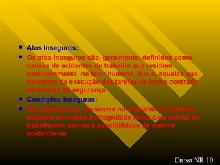 Atos Inseguros : Os atos inseguros são, geralmente, definidos como causas de acidentes do trabalho que residem exclusivamente  no fator humano, isto é, aqueles que decorrem da execução das tarefas de forma contrária às normas de segurança. Condições Inseguras : São aquelas que, presentes no ambiente de trabalho, colocam em riscos a integridade física e/ou mental do trabalhador, devido à possibilidade do mesmo acidentar-se. Curso NR 10 