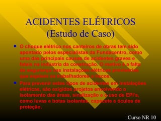ACIDENTES ELÉTRICOS (Estudo de Caso) O choque elétrico nos canteiros de obras tem sido apontado pelos especialistas da Fundacentro, como uma das principais causas de acidentes graves e fatais na indústria da construção. O motivo é a falta de segurança nas instalações elétricas provisórias que expõem os trabalhadores a riscos. Para prevenir estes tipos de acidentes em instalações elétricas, são exigidos projetos envolvendo o isolamento das áreas, sinalização e o uso de EPI’s, como luvas e botas isolantes, capacete e óculos de proteção.   Curso NR 10 