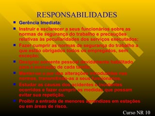 RESPONSABILIDADES Gerência Imediata: Instruir e esclarecer a seus funcionários sobre as normas de segurança do trabalho e precauções relativas às peculiaridades dos serviços executados; Fazer cumprir as normas de segurança do trabalho a que estão obrigados todos os empregados, sem exceção; Designar somente pessoal devidamente habilitado para a execução de cada tarefa; Manter-se a par das alterações introduzidas nas normas, transmitindo-as a seus funcionários. Estudar as causas dos acidentes e incidentes ocorridos e fazer cumprir as medidas que possam evitar sua repetição. Proibir a entrada de menores aprendizes em estações ou em áreas de risco.   Curso NR 10 