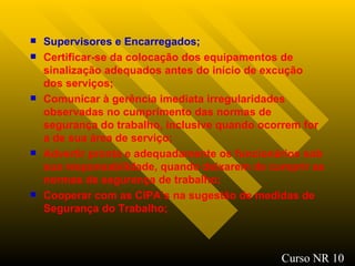 Supervisores e Encarregados ; Certificar-se da colocação dos equipamentos de sinalização adequados antes do início de excução dos serviços ; Comunicar à gerência imediata irregularidades observadas no cumprimento das normas de segurança do trabalho, inclusive quando ocorrem for a de sua área de serviço; Advertir pronta e adequadamente os funcionários sob sua responsabilidade, quando deixarem de cumprir as normas de segurança de trabalho; Cooperar com as CIPA’s na sugestão de medidas de Segurança do Trabalho; Curso NR 10 