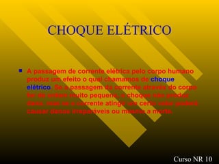 CHOQUE ELÉTRICO A passagem de corrente elétrica pelo corpo humano produz um efeito o qual chamamos de  choque   elétrico . Se a passagem da corrente através do corpo for de ordem muito pequena, o choque não produz dano, mas se a corrente atingir um certo valor poderá causar danos irreparáveis ou mesmo a morte.   Curso NR 10 