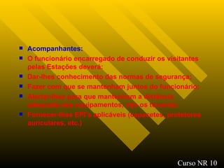 Acompanhantes : O funcionário encarregado de conduzir os visitantes pelas Estações deverá: Dar-lhes conhecimento das normas de segurança; Fazer com que se mantenham juntos do funcionário; Alertar-lhes para que mantenham a distância adequada dos equipamentos, não os tocando ; Fornecer-lhes EPI’s aplicáveis (capacetes, protetores auriculares, etc.)   Curso NR 10 