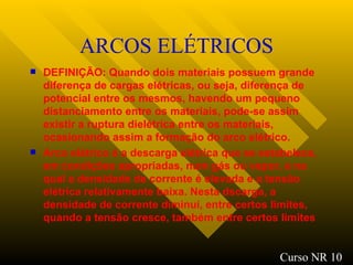 ARCOS ELÉTRICOS DEFINIÇÃO: Quando dois materiais possuem grande diferença de cargas elétricas, ou seja, diferença de potencial entre os mesmos, havendo um pequeno distanciamento entre os materiais, pode-se assim existir a ruptura dielétrica entre os materiais, ocasionando assim a formação do arco elétrico. Arco elétrico é a descarga elétrica que se estabelece, em condições apropriadas, num gás ou vapor, e na qual a densidade de corrente é elevada e a tensão elétrica relativamente baixa. Nesta dscarga, a densidade de corrente diminui, entre certos limites, quando a tensão cresce, também entre certos limites   Curso NR 10 