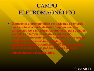CAMPO ELETROMAGNÉTICO O ambiente eletromagnético em sistemas de energia consiste basicamente de dois componentes, um campo elétrico e um manético. Em geral, para campos variantes no tempo, esses dois campos são acoplados. Entretanto, para a frequência de operação de linhas de transmissão e distribuição e equipamentos eletrodomésticos ( 60 Hz ) os campos elétricos e magnéticos podem ser considerados independentes e desacoplados.   Curso NR 10 