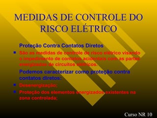 MEDIDAS DE CONTROLE DO RISCO ELÉTRICO Proteção Contra Contatos Diretos São as medidas de controle de risco elétrico visando o impedimento de contatos acidentais com as partes energizadas de circuitos elétricos. Podemos caracterizar como proteção contra contatos diretos : Desenergização ; Proteção dos elementos energizados existentes na zona controlada ; Curso NR 10 