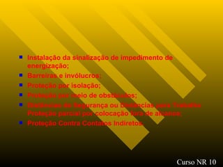 Instalação da sinalização de impedimento de energização; Barreiras e invólucros; Proteção por isolação; Proteção por meio de obstáculos; Distâncias de Segurança ou Distâncias para Trabalho Proteção parcial por colocação fora de alcance; Proteção Contra Contatos Indiretos. Curso NR 10 