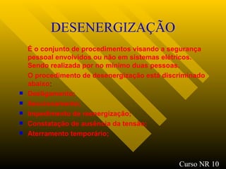 DESENERGIZAÇÃO É o conjunto de procedimentos visando a segurança pessoal envolvidos ou não em sistemas elétricos. Sendo realizada por no mínimo duas pessoas. O procedimento de desenergização está discriminado abaixo : Desligamento; Seccionamento; Impedimento de reenergização ; Constatação de ausência da tensão ; Aterramento temporário ; Curso NR 10 