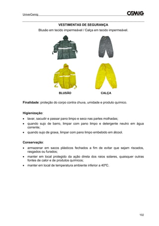 UniverCemig
102
VESTIMENTAS DE SEGURANÇA
Blusão em tecido impermeável / Calça em tecido impermeável.
BLUSÃO CALÇA
Finalidade: proteção do corpo contra chuva, umidade e produto químico.
Higienização:
 lavar, sacudir e passar pano limpo e seco nas partes molhadas;
 quando sujo de barro, limpar com pano limpo e detergente neutro em água
corrente;
 quando sujo de graxa, limpar com pano limpo embebido em álcool.
Conservação:
 armazenar em sacos plásticos fechados a fim de evitar que sejam riscados,
rasgados ou furados;
 manter em local protegido da ação direta dos raios solares, quaisquer outras
fontes de calor e de produtos químicos;
 manter em local de temperatura ambiente inferior a 40ºC.
 