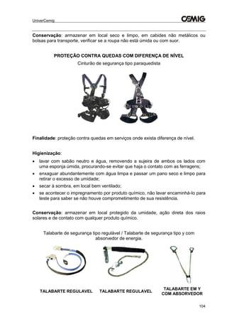 UniverCemig
104
Conservação: armazenar em local seco e limpo, em cabides não metálicos ou
bolsas para transporte, verificar se a roupa não está úmida ou com suor.
PROTEÇÃO CONTRA QUEDAS COM DIFERENÇA DE NÍVEL
Cinturão de segurança tipo paraquedista
Finalidade: proteção contra quedas em serviços onde exista diferença de nível.
Higienização:
 lavar com sabão neutro e água, removendo a sujeira de ambos os lados com
uma esponja úmida, procurando-se evitar que haja o contato com as ferragens;
 enxaguar abundantemente com água limpa e passar um pano seco e limpo para
retirar o excesso de umidade;
 secar à sombra, em local bem ventilado;
 se acontecer o impregnamento por produto químico, não lavar encaminhá-lo para
teste para saber se não houve comprometimento de sua resistência.
Conservação: armazenar em local protegido da umidade, ação direta dos raios
solares e de contato com qualquer produto químico.
Talabarte de segurança tipo regulável / Talabarte de segurança tipo y com
absorvedor de energia.
TALABARTE REGULAVEL TALABARTE REGULAVEL
TALABARTE EM Y
COM ABSORVEDOR
 