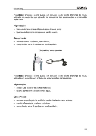 UniverCemig
105
Finalidade: proteção contra queda em serviços onde exista diferença de nível,
utilizado em conjunto com cinturão de segurança tipo paraquedista e mosquetão
tripla trava.
Higienização:
 tirar a sujeira ou graxa utilizando pano limpo e seco;
 lavar periodicamente com água e sabão neutro.
Conservação:
 armazenar em local seco, sem dobrar;
 se molhado, secar à sombra em local ventilado.
Dispositivo trava-quedas
Finalidade: proteção contra queda em serviços onde exista diferença de nível,
utilizado em conjunto com cinturão de segurança tipo paraquedista.
Higienização:
 após o uso escovar as partes metálicas;
 lavar a corda com sabão neutro e água.
Conservação:
 armazenar protegida da umidade e ação direta dos raios solares;
 manter afastado de produtos químicos;
 se molhado, secar à sombra em local ventilado.
 